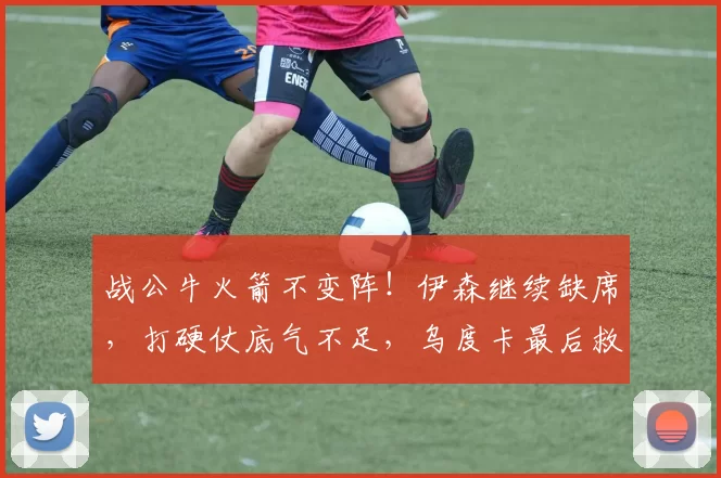 战公牛火箭不变阵！伊森继续缺席，打硬仗底气不足，乌度卡最后救赎