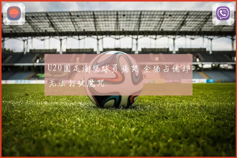 U20国足谢场球员痛哭 全场占优却无法打破魔咒