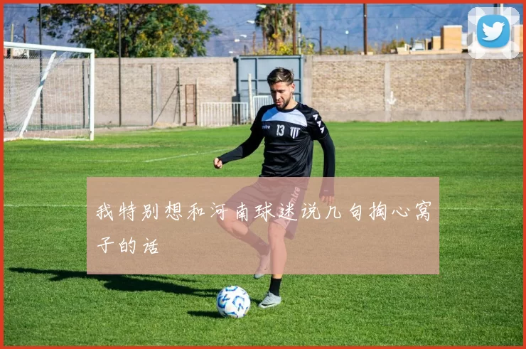 我特别想和河南球迷说几句掏心窝子的话