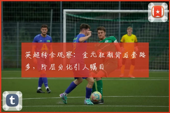 英超转会观察：金元狂潮背后套路多，阶层分化引人瞩目