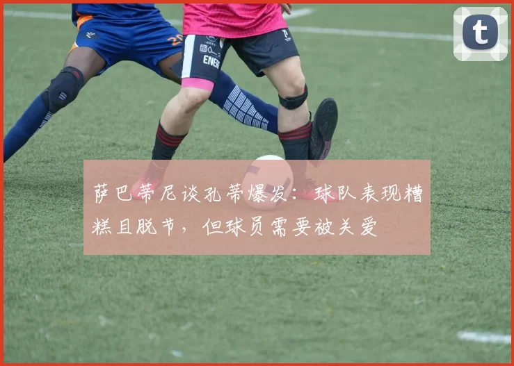 萨巴蒂尼谈孔蒂爆发：球队表现糟糕且脱节，但球员需要被关爱