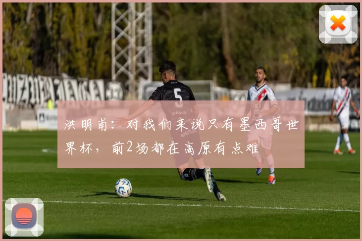洪明甫：对我们来说只有墨西哥世界杯，前2场都在高原有点难