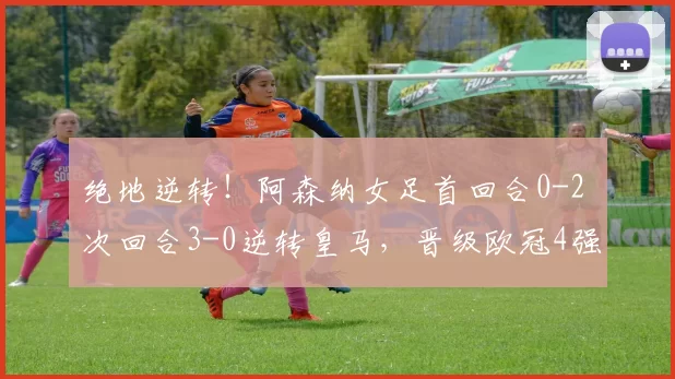 绝地逆转！阿森纳女足首回合0-2 次回合3-0逆转皇马，晋级欧冠4强
