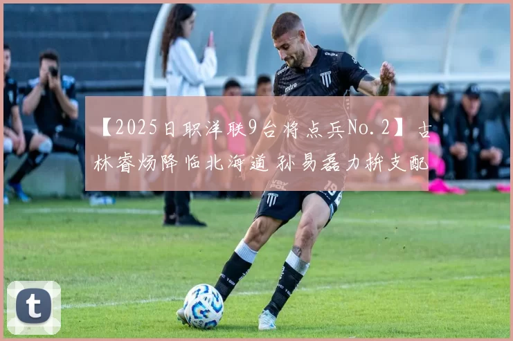 【2025日职洋联9台将点兵No.2】古林睿炀降临北海道 孙易磊力拚支配下