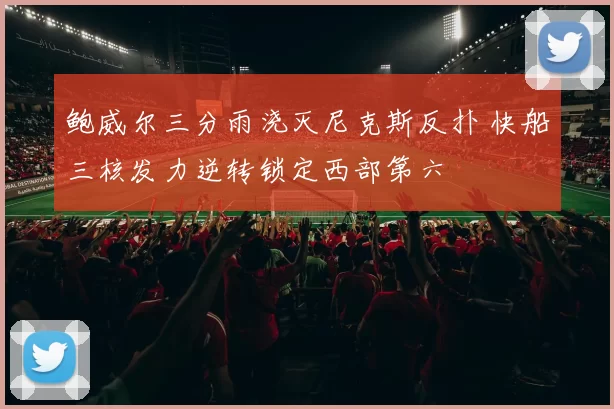 鲍威尔三分雨浇灭尼克斯反扑 快船三核发力逆转锁定西部第六