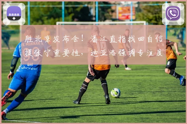 胜北京发布会！潘江直指找回自信提张宁重要性，迪亚洛强调专注度
