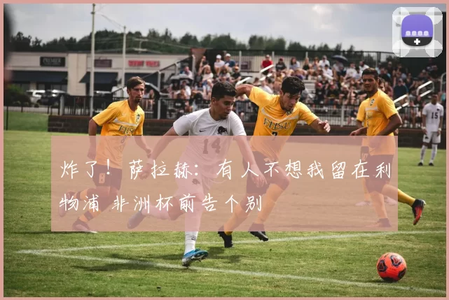 炸了！萨拉赫：有人不想我留在利物浦 非洲杯前告个别