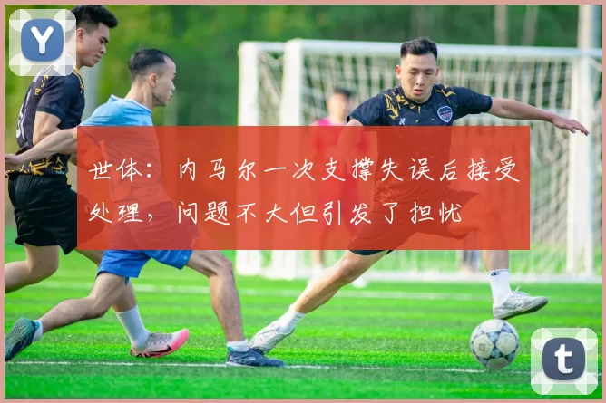 世体：内马尔一次支撑失误后接受处理，问题不大但引发了担忧