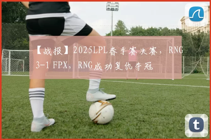 【战报】2025LPL春季赛决赛，RNG 3-1 FPX，RNG成功复仇夺冠