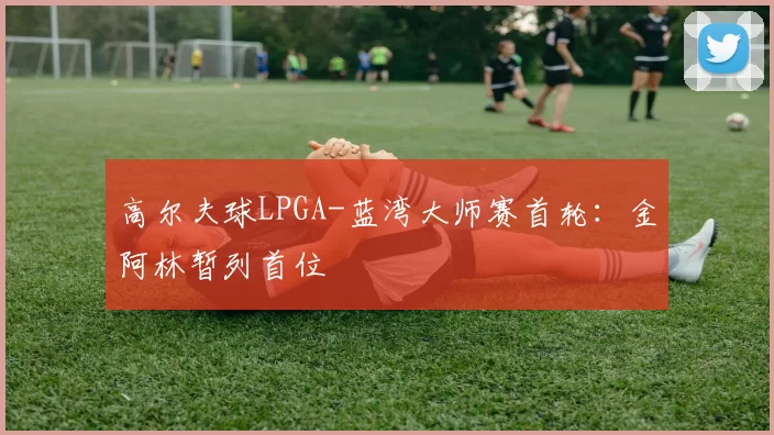 高尔夫球LPGA-蓝湾大师赛首轮：金阿林暂列首位