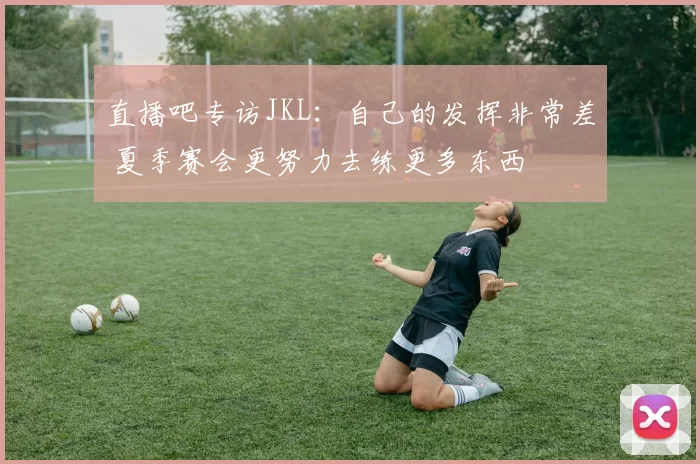 直播吧专访JKL：自己的发挥非常差 夏季赛会更努力去练更多东西