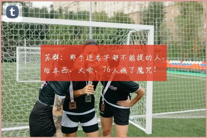 苏群：那个连名字都不能提的人，给本西、大帝、76人施了魔咒！
