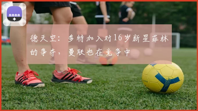 德天空：多特加入对16岁新星菲林的争夺，曼联也在竞争中