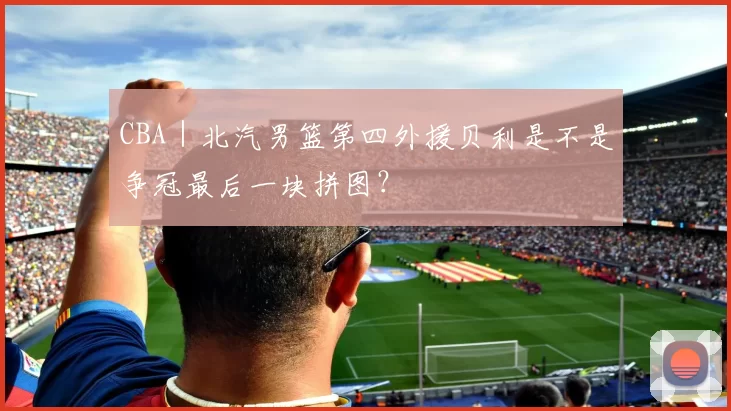CBA｜北汽男篮第四外援贝利是不是争冠最后一块拼图？