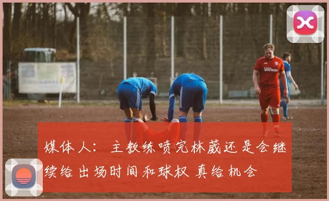 媒体人：主教练喷完林葳还是会继续给出场时间和球权 真给机会