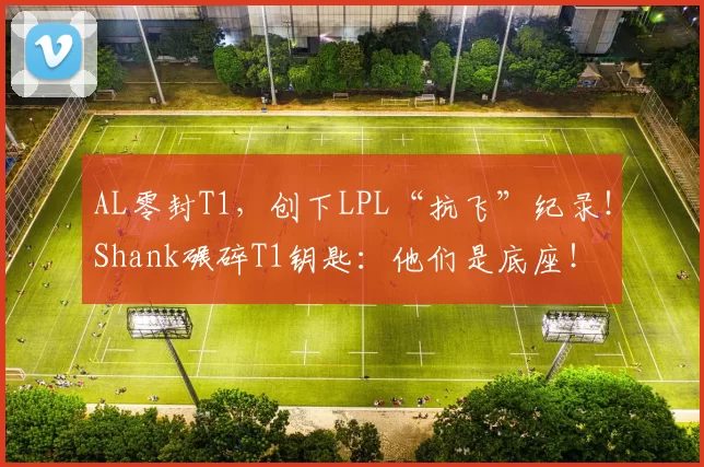 AL零封T1，创下LPL“抗飞”纪录！Shank碾碎T1钥匙：他们是底座！