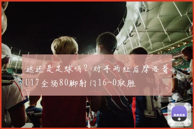 这还是足球吗？对手两红后摩洛哥U17全场80脚射门16-0取胜