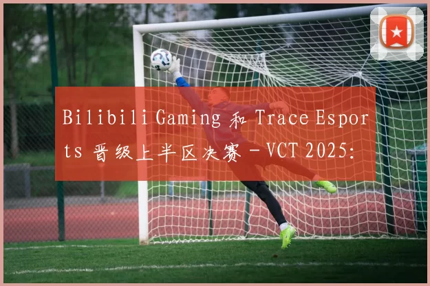 Bilibili Gaming 和 Trace Esports 晋级上半区决赛 - VCT 2025：中国开幕日第七天的结果