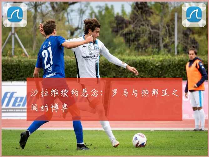 沙拉维续约悬念：罗马与热那亚之间的博弈