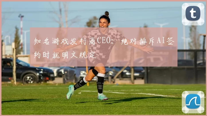 知名游戏发行商CEO：绝对排斥AI签约时就明文规定
