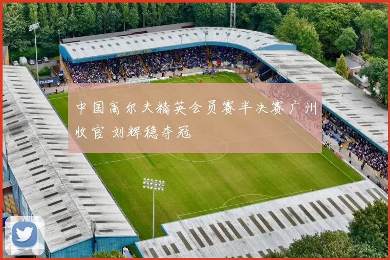 中国高尔夫精英会员赛半决赛广州收官 刘辉稳夺冠