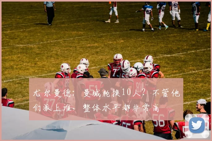 尤尔曼德：曼城轮换10人？不管他们派上谁，整体水平都非常高