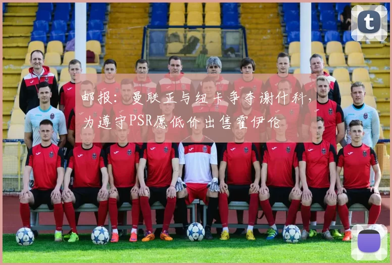 邮报：曼联正与纽卡争夺谢什科，为遵守PSR愿低价出售霍伊伦