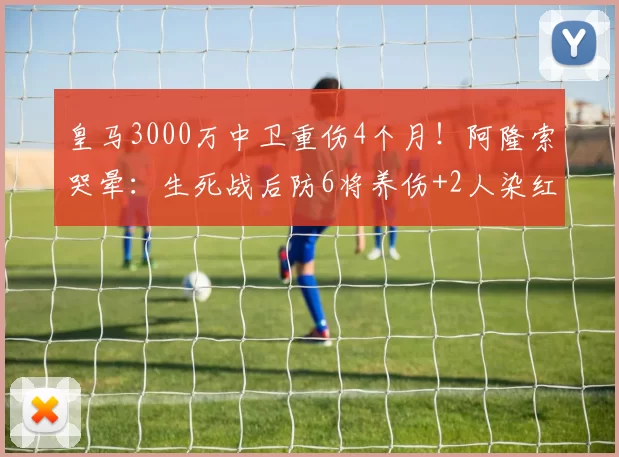 皇马3000万中卫重伤4个月！阿隆索哭晕：生死战后防6将养伤+2人染红