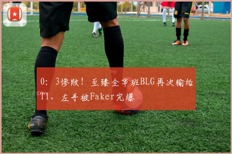 0：3惨败！至臻全华班BLG再次输给T1，左手被Faker完爆