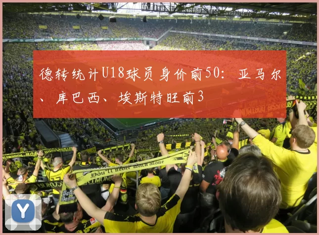 德转统计U18球员身价前50：亚马尔、库巴西、埃斯特旺前3
