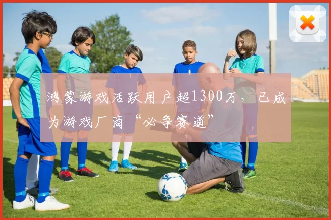 鸿蒙游戏活跃用户超1300万，已成为游戏厂商“必争赛道”