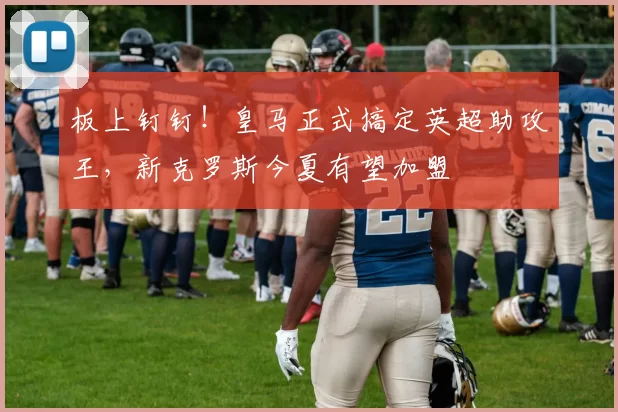 板上钉钉！皇马正式搞定英超助攻王，新克罗斯今夏有望加盟
