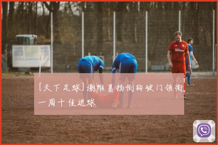 [天下足球]谢维基扬倒钩破门领衔一周十佳进球