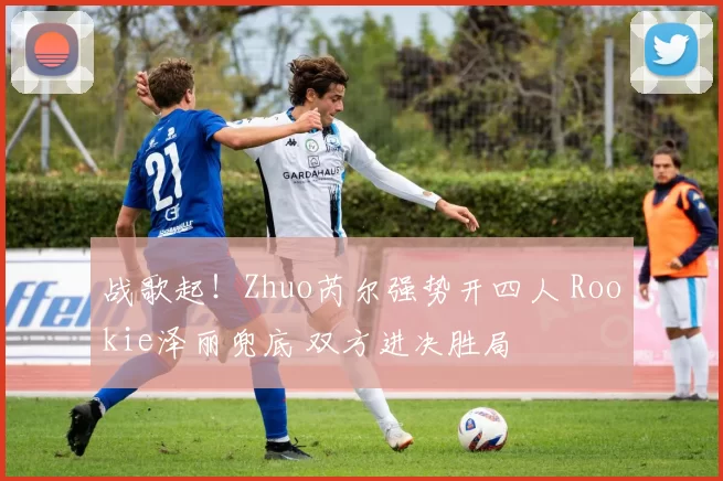 战歌起！Zhuo芮尔强势开四人 Rookie泽丽兜底 双方进决胜局