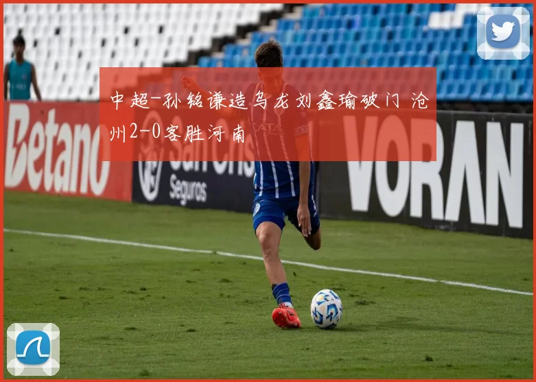 中超-孙铭谦造乌龙刘鑫瑜破门 沧州2-0客胜河南