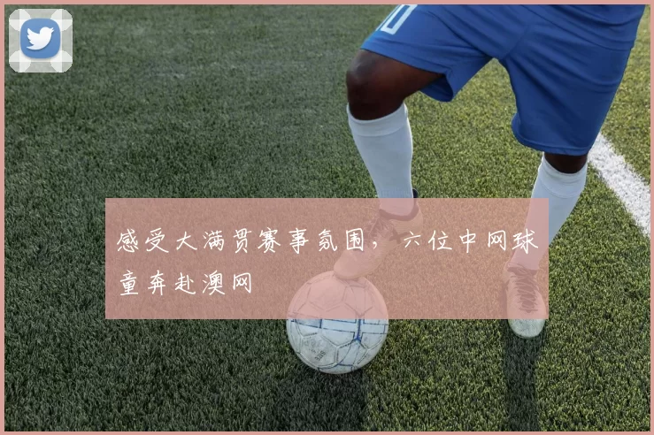 感受大满贯赛事氛围，六位中网球童奔赴澳网