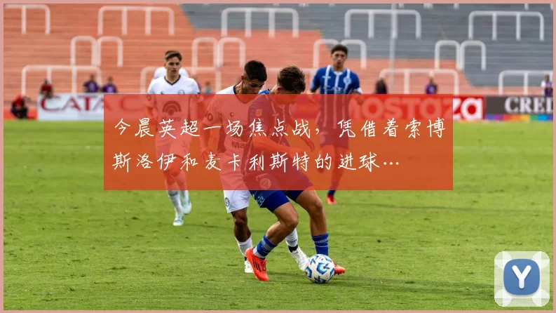 今晨英超一场焦点战，凭借着索博斯洛伊和麦卡利斯特的进球…