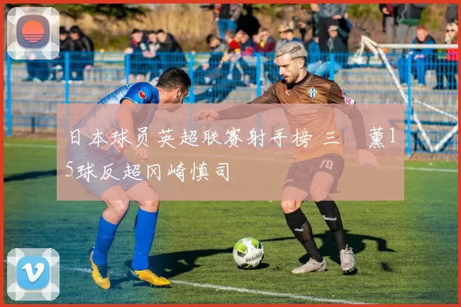 日本球员英超联赛射手榜 三笘薰15球反超冈崎慎司