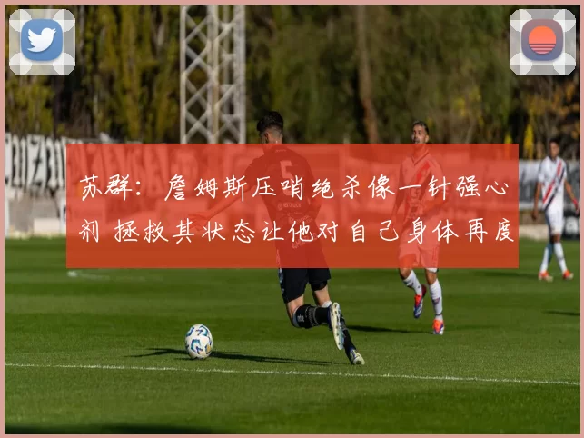 苏群：詹姆斯压哨绝杀像一针强心剂 拯救其状态让他对自己身体再度充满信念