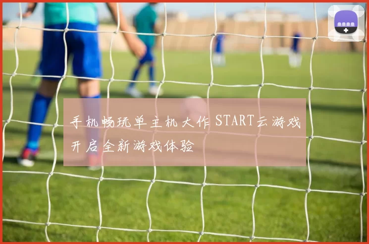 手机畅玩单主机大作 START云游戏开启全新游戏体验