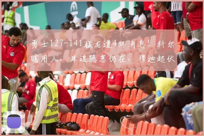 勇士127-141猛龙遭4坏消息！科尔瞎用人，库追隐患仍在，穆迪起伏