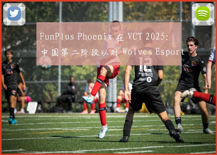 FunPlus Phoenix 在 VCT 2025： 中国第二阶段以对 Wolves Esports 的胜利开始；