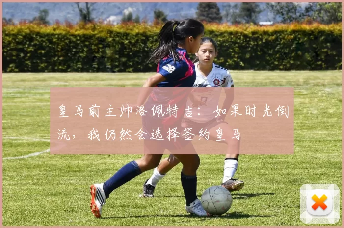 皇马前主帅洛佩特吉：如果时光倒流，我仍然会选择签约皇马