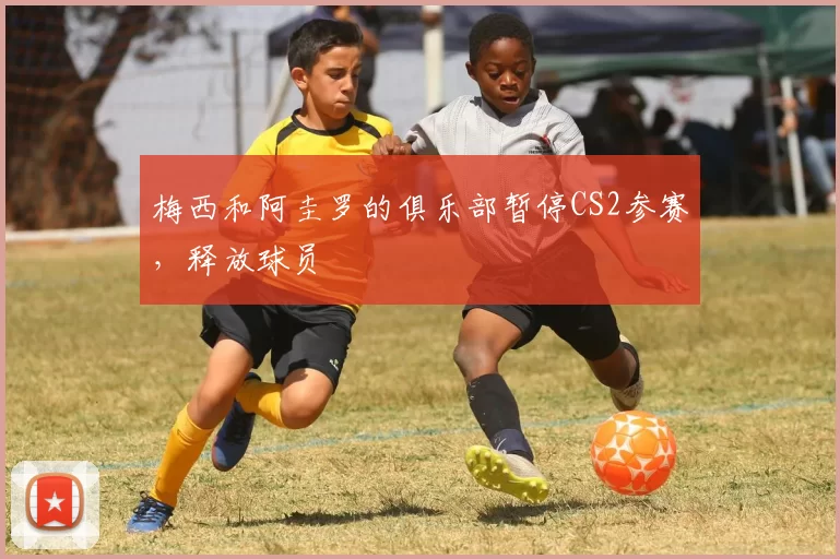 梅西和阿圭罗的俱乐部暂停CS2参赛，释放球员